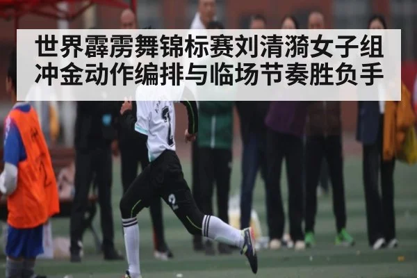 世界霹雳舞锦标赛刘清漪女子组冲金动作编排与临场节奏胜负手